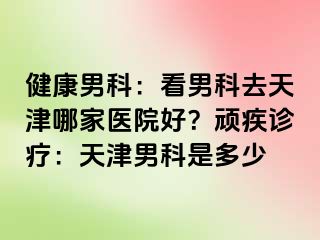 健康男科：看男科去天津哪家医院好？顽疾诊疗：天津男科是多少