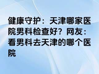 健康守护：天津哪家医院男科检查好？网友：看男科去天津的哪个医院