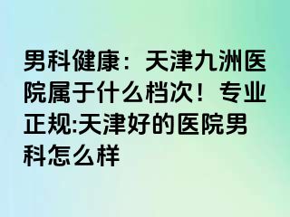 男科健康：天津九洲医院属于什么档次！专业正规:天津好的医院男科怎么样