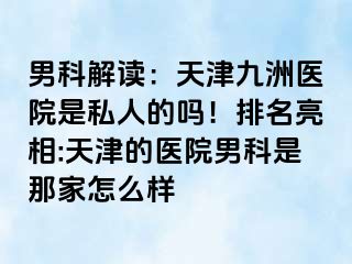 男科解读：天津九洲医院是私人的吗！排名亮相:天津的医院男科是那家怎么样