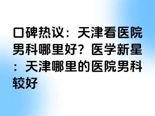 口碑热议：天津看医院男科哪里好？医学新星：天津哪里的医院男科较好