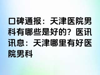 口碑通报：天津医院男科有哪些是好的？医讯讯息：天津哪里有好医院男科