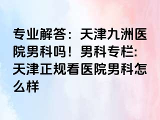 专业解答：天津九洲医院男科吗！男科专栏:天津正规看医院男科怎么样