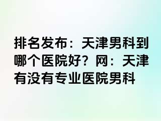 排名发布：天津男科到哪个医院好？网：天津有没有专业医院男科