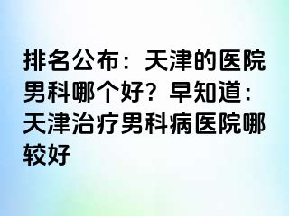 排名公布：天津的医院男科哪个好？早知道：天津治疗男科病医院哪较好