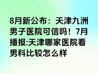 8月新公布：天津九洲男子医院可信吗！7月播报:天津哪家医院看男科比较怎么样