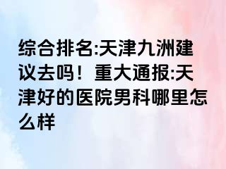 综合排名:天津九洲建议去吗！重大通报:天津好的医院男科哪里怎么样