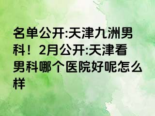 名单公开:天津九洲男科！2月公开:天津看男科哪个医院好呢怎么样