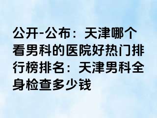 公开-公布：天津哪个看男科的医院好热门排行榜排名：天津男科全身检查多少钱