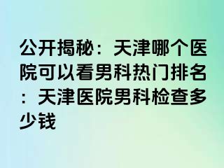 公开揭秘：天津哪个医院可以看男科热门排名：天津医院男科检查多少钱