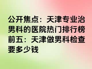 公开焦点：天津专业治男科的医院热门排行榜前五：天津做男科检查要多少钱