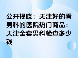 公开揭晓：天津好的看男科的医院热门商品：天津全套男科检查多少钱