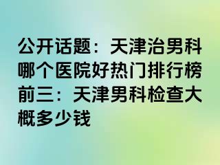 公开话题：天津治男科哪个医院好热门排行榜前三：天津男科检查大概多少钱