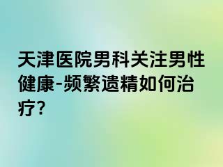 天津医院男科关注男性健康-频繁遗精如何治疗?