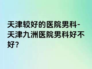 天津较好的医院男科-天津九洲医院男科好不好？