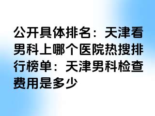 公开具体排名：天津看男科上哪个医院热搜排行榜单：天津男科检查费用是多少