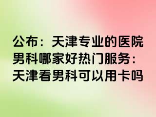 公布：天津专业的医院男科哪家好热门服务：天津看男科可以用卡吗