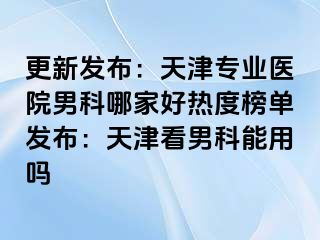 更新发布：天津专业医院男科哪家好热度榜单发布：天津看男科能用吗