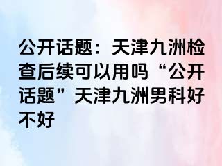 公开话题：天津九洲检查后续可以用吗“公开话题”天津九洲男科好不好