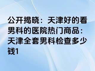 公开揭晓：天津好的看男科的医院热门商品：天津全套男科检查多少钱1