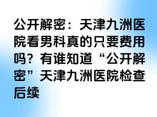 公开解密：天津九洲医院看男科真的只要费用吗？有谁知道“公开解密”天津九洲医院检查后续