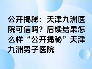 公开揭秘：天津九洲医院可信吗？后续结果怎么样“公开揭秘”天津九洲男子医院