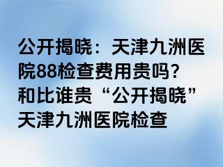 公开揭晓：天津九洲医院88检查费用贵吗？和比谁贵“公开揭晓”天津九洲医院检查