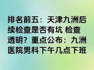 排名前五：天津九洲后续检查是否有坑 检查透明？重点公布：九洲医院男科下午几点下班