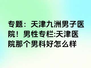 专题：天津九洲男子医院！男性专栏:天津医院那个男科好怎么样