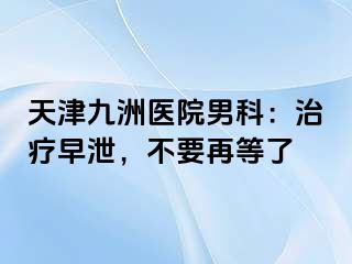 天津九洲医院男科：治疗早泄，不要再等了