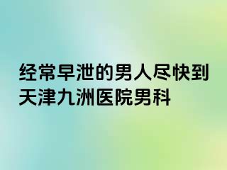 经常早泄的男人尽快到天津九洲医院男科