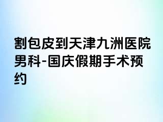 割包皮到天津九洲医院男科-国庆假期手术预约