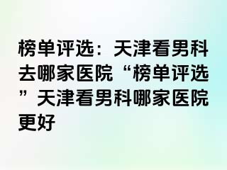 榜单评选：天津看男科去哪家医院“榜单评选”天津看男科哪家医院更好