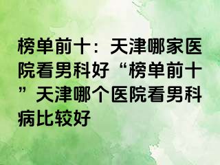 榜单前十：天津哪家医院看男科好“榜单前十”天津哪个医院看男科病比较好