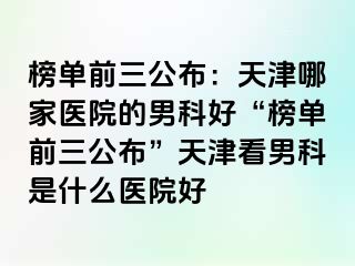 榜单前三公布：天津哪家医院的男科好“榜单前三公布”天津看男科是什么医院好