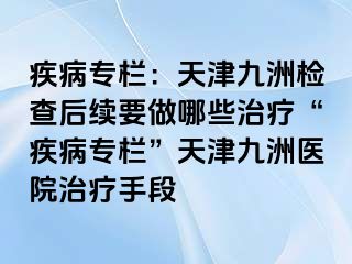 疾病专栏：天津九洲检查后续要做哪些治疗“疾病专栏”天津九洲医院治疗手段