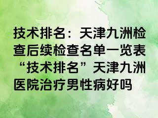 技术排名：天津九洲检查后续检查名单一览表“技术排名”天津九洲医院治疗男性病好吗