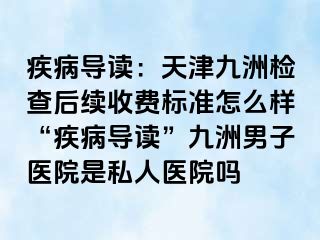 疾病导读：天津九洲检查后续收费标准怎么样“疾病导读”九洲男子医院是私人医院吗