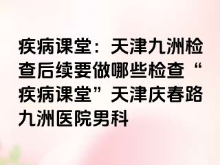 疾病课堂：天津九洲检查后续要做哪些检查“疾病课堂”天津庆春路九洲医院男科