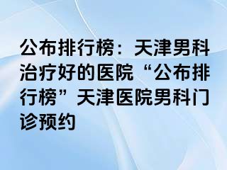 公布排行榜：天津男科治疗好的医院“公布排行榜”天津医院男科门诊预约