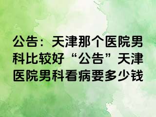 公告：天津那个医院男科比较好“公告”天津医院男科看病要多少钱