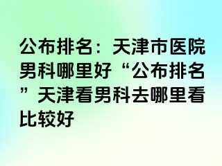 公布排名：天津市医院男科哪里好“公布排名”天津看男科去哪里看比较好