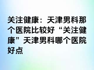 关注健康：天津男科那个医院比较好“关注健康”天津男科哪个医院好点