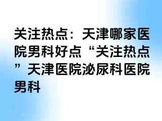 关注热点：天津哪家医院男科好点“关注热点”天津医院泌尿科医院男科