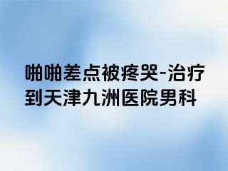 啪啪差点被疼哭-治疗到天津九洲医院男科