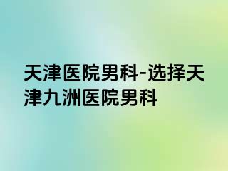 天津医院男科-选择天津九洲医院男科