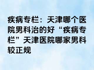 疾病专栏：天津哪个医院男科治的好“疾病专栏”天津医院哪家男科较正规