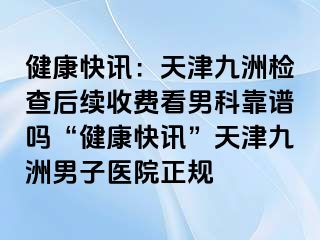 健康快讯：天津九洲检查后续收费看男科靠谱吗“健康快讯”天津九洲男子医院正规