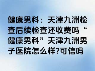 健康男科：天津九洲检查后续检查还收费吗“健康男科”天津九洲男子医院怎么样?可信吗