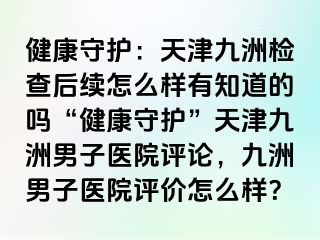 健康守护：天津九洲检查后续怎么样有知道的吗“健康守护”天津九洲男子医院评论，九洲男子医院评价怎么样？